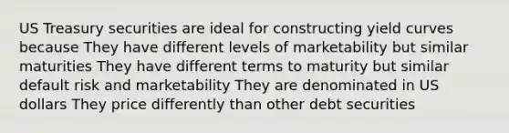 US Treasury securities are ideal for constructing yield curves because They have different levels of marketability but similar maturities They have different terms to maturity but similar default risk and marketability They are denominated in US dollars They price differently than other debt securities