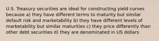 U.S. Treasury securities are ideal for constructing yield curves because a) they have different terms to maturity but similar default risk and marketability b) they have different levels of marketability but similar maturities c) they price differently than other debt securities d) they are denominated in US dollars