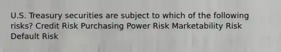 U.S. Treasury securities are subject to which of the following risks? Credit Risk Purchasing Power Risk Marketability Risk Default Risk