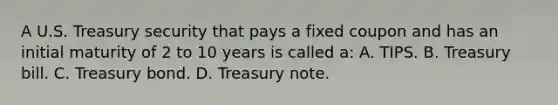 A U.S. Treasury security that pays a fixed coupon and has an initial maturity of 2 to 10 years is called a: A. TIPS. B. Treasury bill. C. Treasury bond. D. Treasury note.