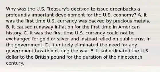 Why was the U.S. Treasury's decision to issue greenbacks a profoundly important development for the U.S. economy? A. It was the first time U.S. currency was backed by precious metals. B. It caused runaway inflation for the first time in American history. C. It was the first time U.S. currency could not be exchanged for gold or silver and instead relied on public trust in the government. D. It entirely eliminated the need for any government taxation during the war. E. It subordinated the U.S. dollar to the British pound for the duration of the nineteenth century.