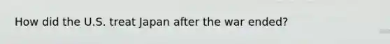 How did the U.S. treat Japan after the war ended?