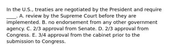 In the U.S., treaties are negotiated by the President and require ____. A. review by the Supreme Court before they are implemented. B. no endorsement from any other government agency. C. 2/3 approval from Senate. D. 2/3 approval from Congress. E. 3/4 approval from the cabinet prior to the submission to Congress.