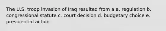 The U.S. troop invasion of Iraq resulted from a a. regulation b. congressional statute c. court decision d. budgetary choice e. presidential action