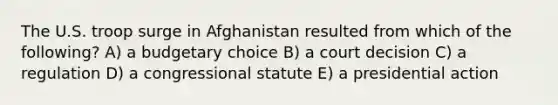 The U.S. troop surge in Afghanistan resulted from which of the following? A) a budgetary choice B) a court decision C) a regulation D) a congressional statute E) a presidential action