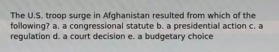 The U.S. troop surge in Afghanistan resulted from which of the following? a. a congressional statute b. a presidential action c. a regulation d. a court decision e. a budgetary choice