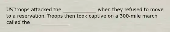 US troops attacked the ______________ when they refused to move to a reservation. Troops then took captive on a 300-mile march called the ________________