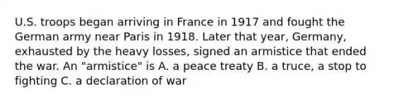 U.S. troops began arriving in France in 1917 and fought the German army near Paris in 1918. Later that year, Germany, exhausted by the heavy losses, signed an armistice that ended the war. An "armistice" is A. a peace treaty B. a truce, a stop to fighting C. a declaration of war