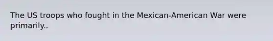 The US troops who fought in the Mexican-American War were primarily..