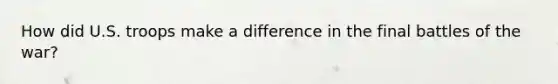 How did U.S. troops make a difference in the final battles of the war?