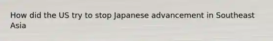 How did the US try to stop Japanese advancement in Southeast Asia