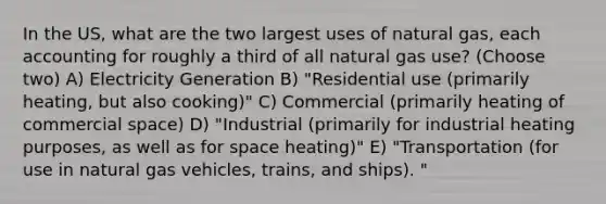 In the US, what are the two largest uses of natural gas, each accounting for roughly a third of all natural gas use? (Choose two) A) Electricity Generation B) "Residential use (primarily heating, but also cooking)" C) Commercial (primarily heating of commercial space) D) "Industrial (primarily for industrial heating purposes, as well as for space heating)" E) "Transportation (for use in natural gas vehicles, trains, and ships). "