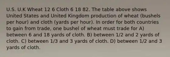 U.S. U.K Wheat 12 6 Cloth 6 18 82. The table above shows United States and United Kingdom production of wheat (bushels per hour) and cloth (yards per hour). In order for both countries to gain from trade, one bushel of wheat must trade for A) between 6 and 18 yards of cloth. B) between 1/2 and 2 yards of cloth. C) between 1/3 and 3 yards of cloth. D) between 1/2 and 3 yards of cloth.