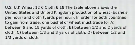 U.S. U.K Wheat 12 6 Cloth 6 18 The table above shows the United States and United Kingdom production of wheat (bushels per hour) and cloth (yards per hour). In order for both countries to gain from trade, one bushel of wheat must trade for A) between 6 and 18 yards of cloth. B) between 1/2 and 2 yards of cloth. C) between 1/3 and 3 yards of cloth. D) between 1/2 and 1/3 yards of cloth.