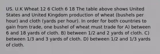 US. U.K Wheat 12 6 Cloth 6 18 The table above shows United States and United Kingdom production of wheat (bushels per hour) and cloth (yards per hour). In order for both countries to gain from trade, one bushel of wheat must trade for A) between 6 and 18 yards of cloth. B) between 1/2 and 2 yards of cloth. C) between 1/3 and 3 yards of cloth. D) between 1/2 and 1/3 yards of cloth.