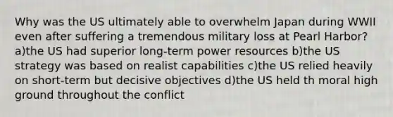 Why was the US ultimately able to overwhelm Japan during WWII even after suffering a tremendous military loss at Pearl Harbor? a)the US had superior long-term power resources b)the US strategy was based on realist capabilities c)the US relied heavily on short-term but decisive objectives d)the US held th moral high ground throughout the conflict