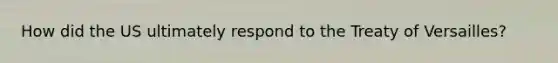 How did the US ultimately respond to the Treaty of Versailles?