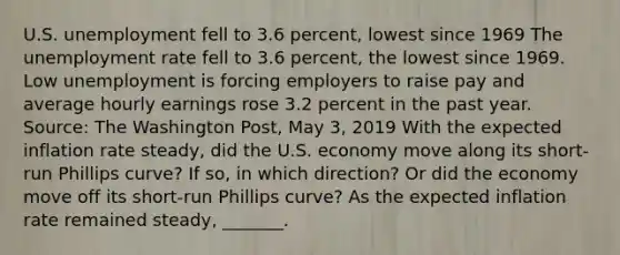 U.S. unemployment fell to 3.6​ percent, lowest since 1969 The unemployment rate fell to 3.6​ percent, the lowest since 1969. Low unemployment is forcing employers to raise pay and average hourly earnings rose 3.2 percent in the past year. ​Source: The Washington Post​, May​ 3, 2019 With the expected inflation rate​ steady, did the U.S. economy move along its​ short-run Phillips​ curve? If​ so, in which​ direction? Or did the economy move off its​ short-run Phillips​ curve? As the expected inflation rate remained​ steady, _______.