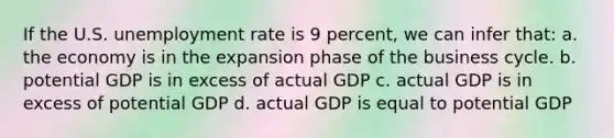 If the U.S. unemployment rate is 9 percent, we can infer that: a. the economy is in the expansion phase of the business cycle. b. potential GDP is in excess of actual GDP c. actual GDP is in excess of potential GDP d. actual GDP is equal to potential GDP