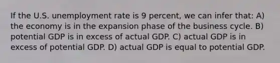 If the U.S. <a href='https://www.questionai.com/knowledge/kh7PJ5HsOk-unemployment-rate' class='anchor-knowledge'>unemployment rate</a> is 9 percent, we can infer that: A) the economy is in the expansion phase of the business cycle. B) potential GDP is in excess of actual GDP. C) actual GDP is in excess of potential GDP. D) actual GDP is equal to potential GDP.