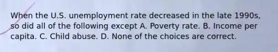 When the U.S. unemployment rate decreased in the late 1990s, so did all of the following except A. Poverty rate. B. Income per capita. C. Child abuse. D. None of the choices are correct.