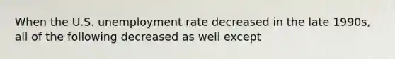 When the U.S. unemployment rate decreased in the late 1990s, all of the following decreased as well except