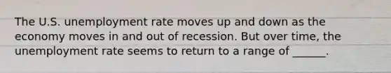 The U.S. unemployment rate moves up and down as the economy moves in and out of recession. But over time, the unemployment rate seems to return to a range of ______.