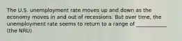 The U.S. unemployment rate moves up and down as the economy moves in and out of recessions. But over time, the unemployment rate seems to return to a range of ____________ (the NRU)