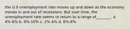 the U.S unemployment rate moves up and down as the economy moves in and out of recessions. But over time, the unemployment rate seems to return to a range of________. a. 4%-6% b. 8%-10% c. 2%-4% d. 6%-8%