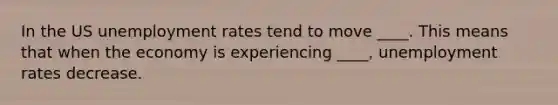 In the US unemployment rates tend to move ____. This means that when the economy is experiencing ____, unemployment rates decrease.