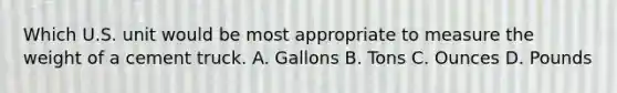 Which U.S. unit would be most appropriate to measure the weight of a cement truck. A. Gallons B. Tons C. Ounces D. Pounds