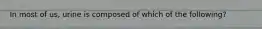 In most of us, urine is composed of which of the following?