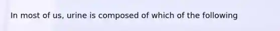 In most of us, urine is composed of which of the following