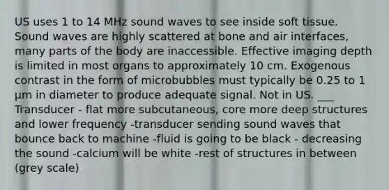 US uses 1 to 14 MHz sound waves to see inside soft tissue. Sound waves are highly scattered at bone and air interfaces, many parts of the body are inaccessible. Effective imaging depth is limited in most organs to approximately 10 cm. Exogenous contrast in the form of microbubbles must typically be 0.25 to 1 μm in diameter to produce adequate signal. Not in US. ___ Transducer - flat more subcutaneous, core more deep structures and lower frequency -transducer sending sound waves that bounce back to machine -fluid is going to be black - decreasing the sound -calcium will be white -rest of structures in between (grey scale)