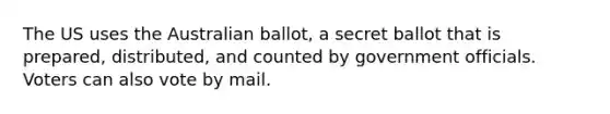 The US uses the Australian ballot, a secret ballot that is prepared, distributed, and counted by government officials. Voters can also vote by mail.