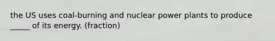 the US uses coal-burning and nuclear power plants to produce _____ of its energy. (fraction)