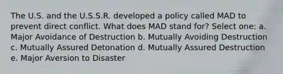 The U.S. and the U.S.S.R. developed a policy called MAD to prevent direct conflict. What does MAD stand for? Select one: a. Major Avoidance of Destruction b. Mutually Avoiding Destruction c. Mutually Assured Detonation d. Mutually Assured Destruction e. Major Aversion to Disaster