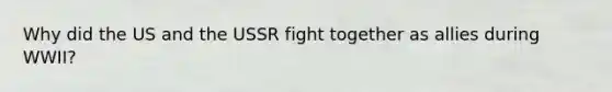 Why did the US and the USSR fight together as allies during WWII?