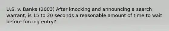 U.S. v. Banks (2003) After knocking and announcing a search warrant, is 15 to 20 seconds a reasonable amount of time to wait before forcing entry?