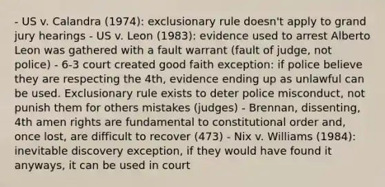 - US v. Calandra (1974): exclusionary rule doesn't apply to grand jury hearings - US v. Leon (1983): evidence used to arrest Alberto Leon was gathered with a fault warrant (fault of judge, not police) - 6-3 court created good faith exception: if police believe they are respecting the 4th, evidence ending up as unlawful can be used. Exclusionary rule exists to deter police misconduct, not punish them for others mistakes (judges) - Brennan, dissenting, 4th amen rights are fundamental to constitutional order and, once lost, are difficult to recover (473) - Nix v. Williams (1984): inevitable discovery exception, if they would have found it anyways, it can be used in court