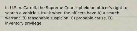 In U.S. v. Carroll, the Supreme Court upheld an officer's right to search a vehicle's trunk when the officers have A) a search warrant. B) reasonable suspicion. C) probable cause. D) inventory privilege.