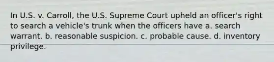 In U.S. v. Carroll, the U.S. Supreme Court upheld an officer's right to search a vehicle's trunk when the officers have a. search warrant. b. reasonable suspicion. c. probable cause. d. inventory privilege.