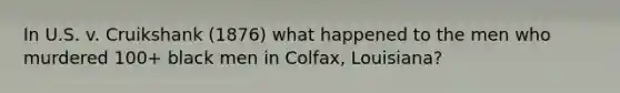 In U.S. v. Cruikshank (1876) what happened to the men who murdered 100+ black men in Colfax, Louisiana?