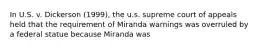 In U.S. v. Dickerson (1999), the u.s. supreme court of appeals held that the requirement of Miranda warnings was overruled by a federal statue because Miranda was