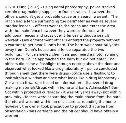 U.S. v. Dunn (1987) - Using aerial photography, police tracked certain drug making supplies to Dunn's ranch. -however the officers couldn't get a probable cause or a search warrant - The ranch had a fence surrounding the perimeter as well as several interior fences. - officers went to the ranch and enter the area with the main fence however they were confronted with additional fences and cross over 3 fences without a search warrant - Law enforcement officers entered the property without a warrant to get near Dunn's barn. The barn was about 60 yards away from Dunn's house and a fence separated the two buildings. - Police smelled chemicals and heard a motor running in the barn. Police approached the barn but did not enter. The officers did shine a flashlight through netting above the door and observed what looked like a drug laboratory. - police concluded through smell that there were drugs -police use a flashlight to look within a wIndow and see what looks like a drug laboratory - Got a search warrant based on information - discovered drug making materials/drugs within home and barn. Admissible? Barn Not within protected curtilage? - it was 60 yards away- not within proximity - fences were separating the main house from the barn therefore it was not within an enclosure surrounding the home - however, the owner took precaution to protect that area from observation - was cartilage and the officer should have obtain a warrant