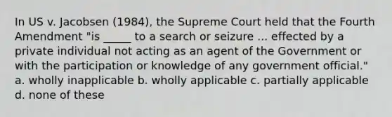 In US v. Jacobsen (1984), the Supreme Court held that the Fourth Amendment "is _____ to a search or seizure ... effected by a private individual not acting as an agent of the Government or with the participation or knowledge of any government official." a. wholly inapplicable b. wholly applicable c. partially applicable d. none of these