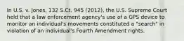 In U.S. v. Jones, 132 S.Ct. 945 (2012), the U.S. Supreme Court held that a law enforcement agency's use of a GPS device to monitor an individual's movements constituted a "search" in violation of an individual's Fourth Amendment rights.