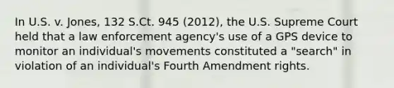 In U.S. v. Jones, 132 S.Ct. 945 (2012), the U.S. Supreme Court held that a law enforcement agency's use of a GPS device to monitor an individual's movements constituted a "search" in violation of an individual's Fourth Amendment rights.