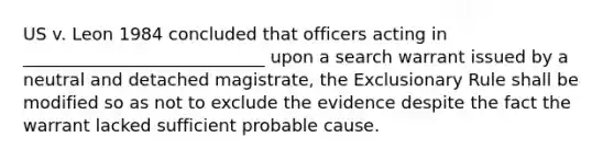 US v. Leon 1984 concluded that officers acting in ____________________________ upon a search warrant issued by a neutral and detached magistrate, the Exclusionary Rule shall be modified so as not to exclude the evidence despite the fact the warrant lacked sufficient probable cause.