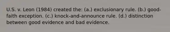 U.S. v. Leon (1984) created the: (a.) exclusionary rule. (b.) good-faith exception. (c.) knock-and-announce rule. (d.) distinction between good evidence and bad evidence.